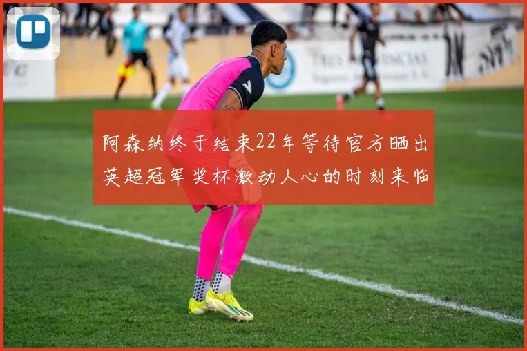 阿森纳终于结束22年等待官方晒出英超冠军奖杯激动人心的时刻来临