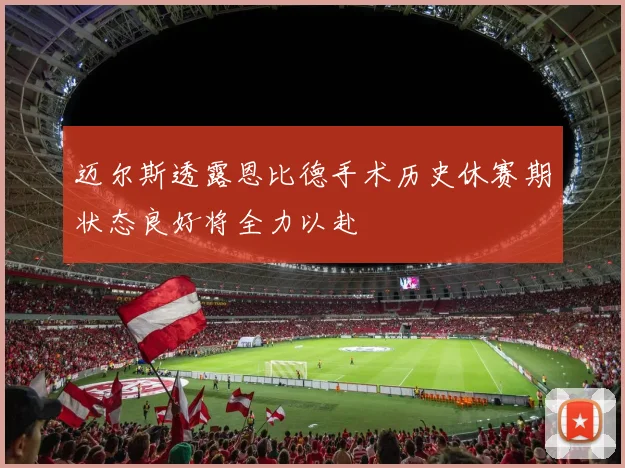 迈尔斯透露恩比德手术历史休赛期状态良好将全力以赴