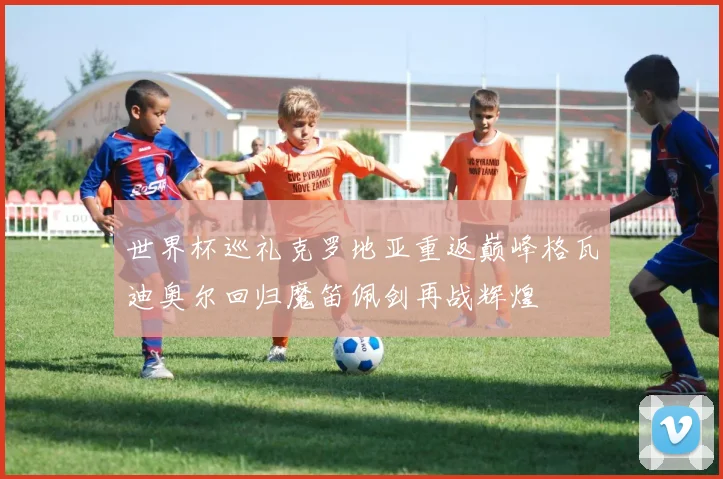 世界杯巡礼克罗地亚重返巅峰格瓦迪奥尔回归魔笛佩剑再战辉煌