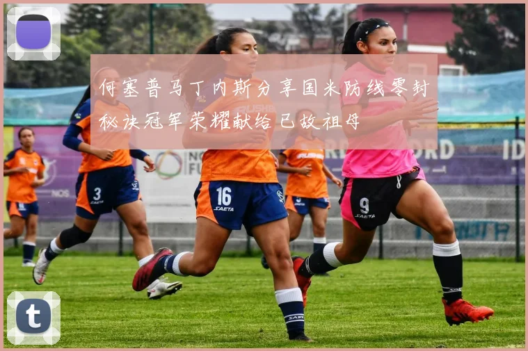 何塞普马丁内斯分享国米防线零封秘诀冠军荣耀献给已故祖母