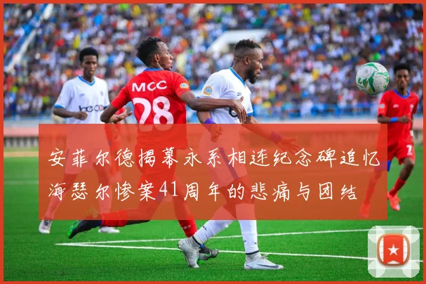 安菲尔德揭幕永系相连纪念碑追忆海瑟尔惨案41周年的悲痛与团结