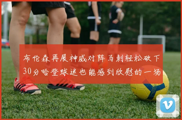 布伦森再展神威对阵马刺轻松砍下30分哈登球迷也能感到欣慰的一场比赛