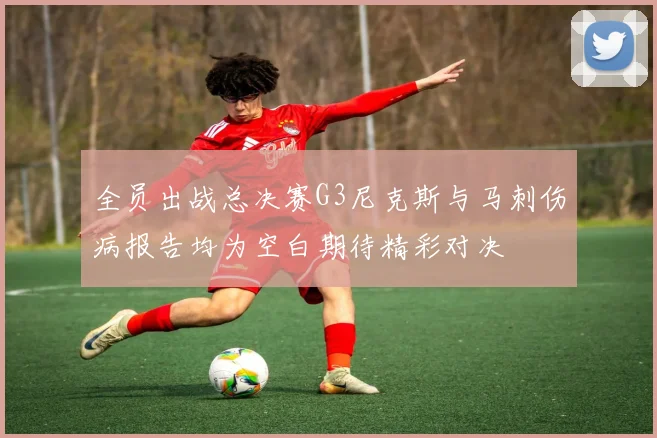 全员出战总决赛G3尼克斯与马刺伤病报告均为空白期待精彩对决