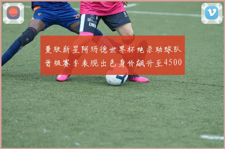 曼联新星阿玛德世界杯绝杀助球队晋级赛季表现出色身价飙升至4500万欧