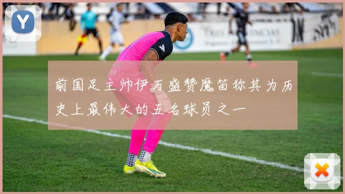 前国足主帅伊万盛赞魔笛称其为历史上最伟大的五名球员之一