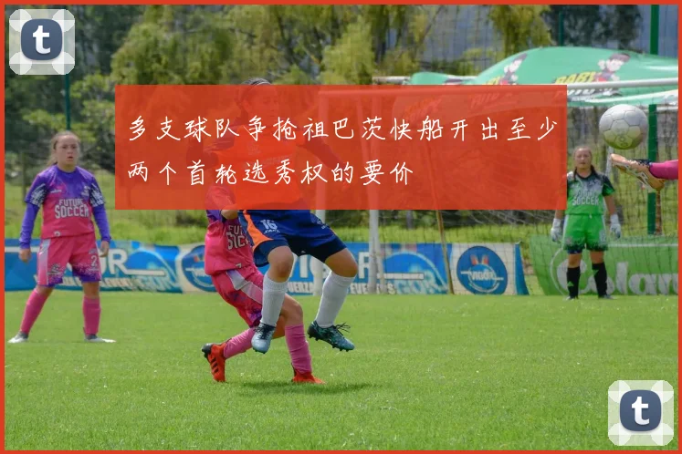 多支球队争抢祖巴茨快船开出至少两个首轮选秀权的要价