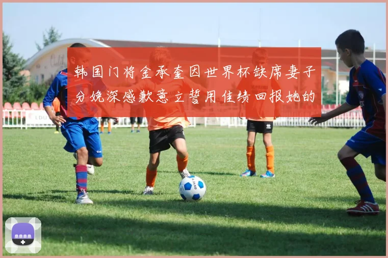 韩国门将金承奎因世界杯缺席妻子分娩深感歉意立誓用佳绩回报她的支持与爱
