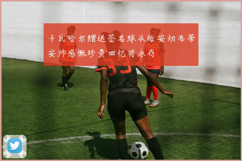 卡瓦哈尔赠送签名球衣给安切洛蒂安帅感慨珍贵回忆将永存