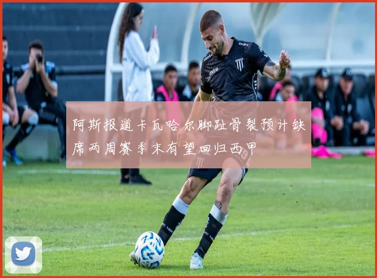 阿斯报道卡瓦哈尔脚趾骨裂预计缺席两周赛季末有望回归西甲