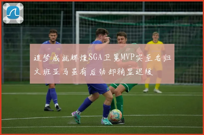 追梦成就辉煌SGA卫冕MVP实至名归文班亚马虽有后劲却稍显迟缓