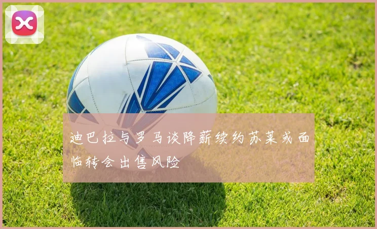 迪巴拉与罗马谈降薪续约苏莱或面临转会出售风险