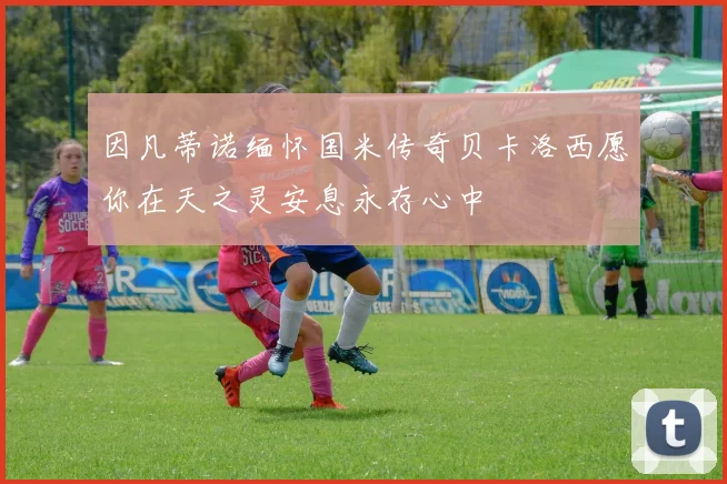 因凡蒂诺缅怀国米传奇贝卡洛西愿你在天之灵安息永存心中