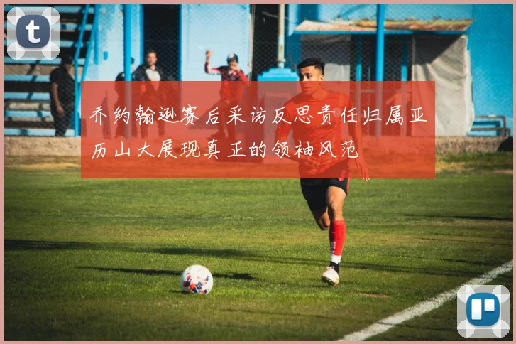 乔约翰逊赛后采访反思责任归属亚历山大展现真正的领袖风范