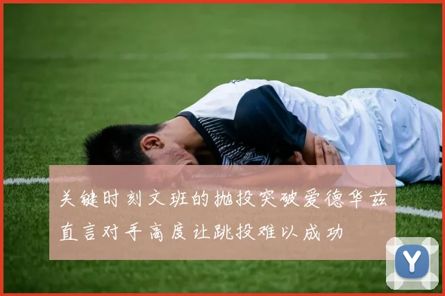 关键时刻文班的抛投突破爱德华兹直言对手高度让跳投难以成功