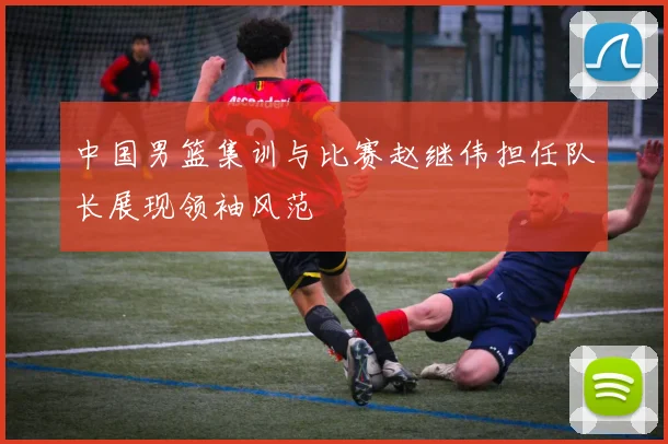 中国男篮集训与比赛赵继伟担任队长展现领袖风范
