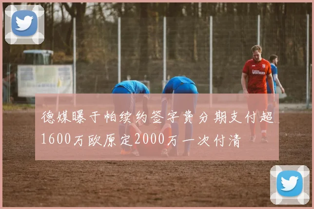 德媒曝于帕续约签字费分期支付超1600万欧原定2000万一次付清