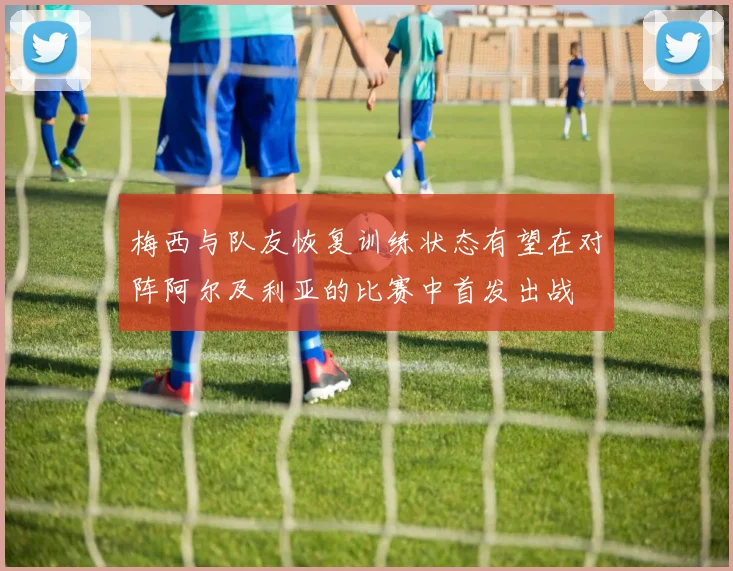 梅西与队友恢复训练状态有望在对阵阿尔及利亚的比赛中首发出战