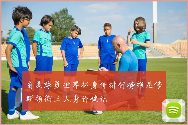 南美球员世界杯身价排行榜维尼修斯领衔三人身价破亿