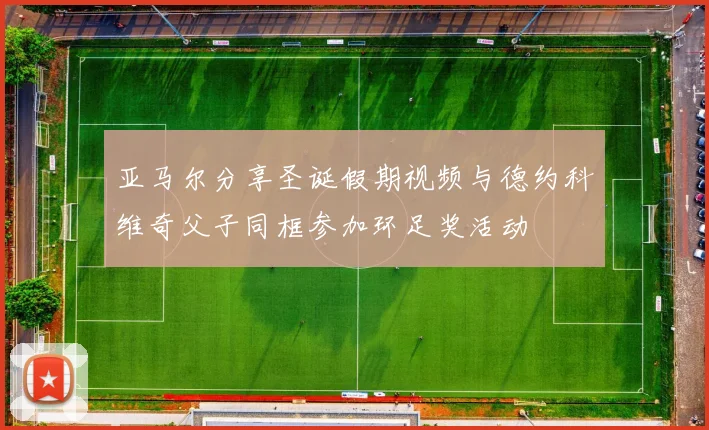 亚马尔分享圣诞假期视频与德约科维奇父子同框参加环足奖活动