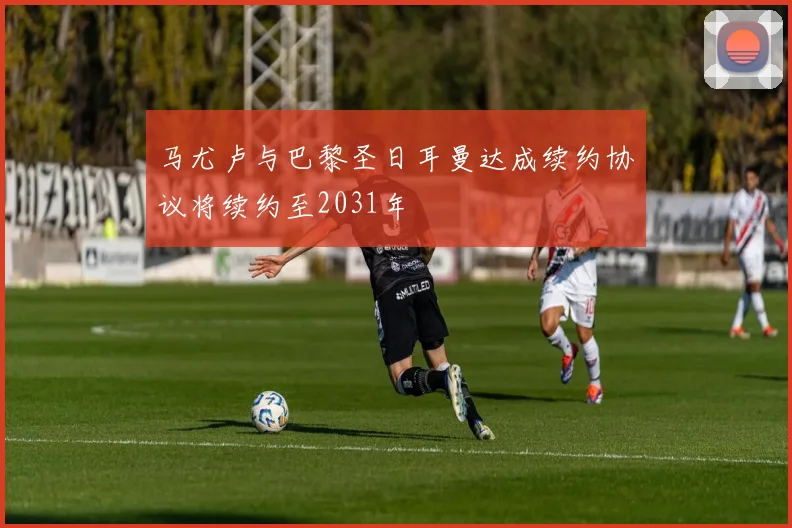 马尤卢与巴黎圣日耳曼达成续约协议将续约至2031年